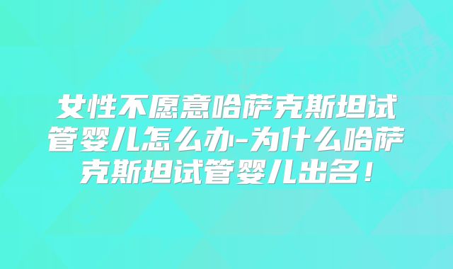 女性不愿意哈萨克斯坦试管婴儿怎么办-为什么哈萨克斯坦试管婴儿出名！