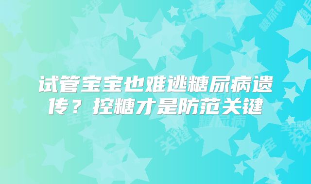 试管宝宝也难逃糖尿病遗传？控糖才是防范关键