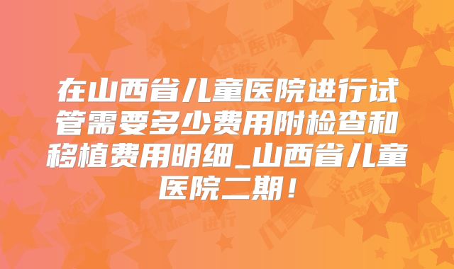 在山西省儿童医院进行试管需要多少费用附检查和移植费用明细_山西省儿童医院二期!
