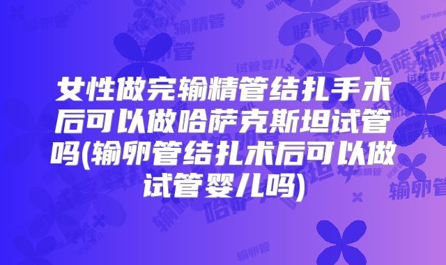 女性做完输精管结扎手术后可以做哈萨克斯坦试管吗(输卵管结扎术后可以做试管婴儿吗)