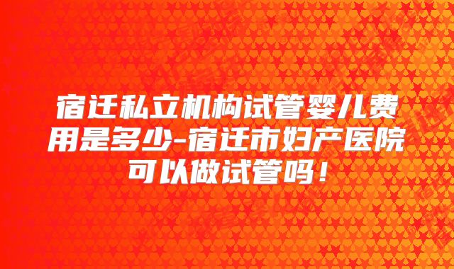 宿迁私立机构试管婴儿费用是多少-宿迁市妇产医院可以做试管吗!