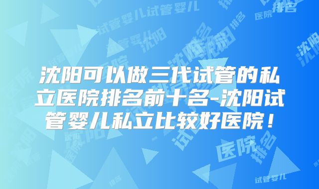 沈阳可以做三代试管的私立医院排名前十名-沈阳试管婴儿私立比较好医院！