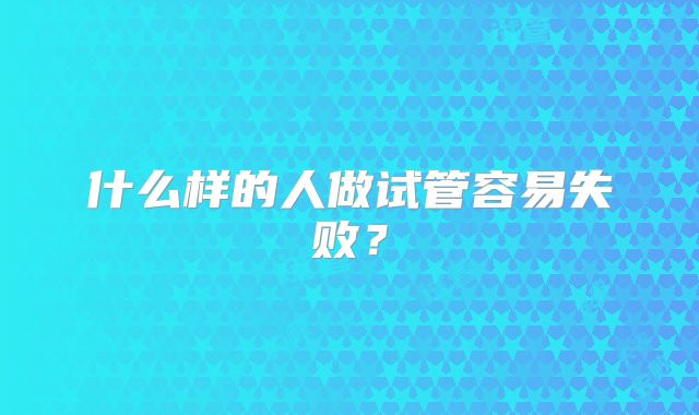 什么样的人做试管容易失败？