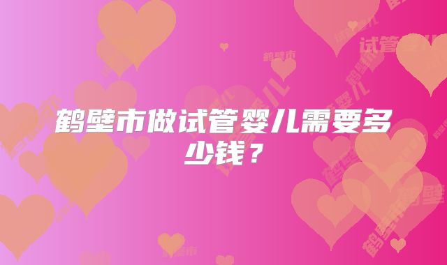 鹤壁市做试管婴儿需要多少钱？