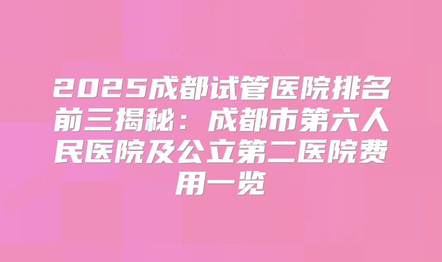 2025成都试管医院排名前三揭秘:成都市第六人民医院及公立第二医院费用一览