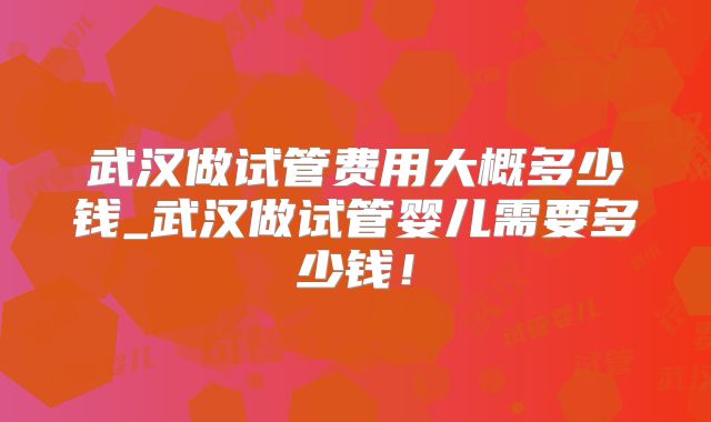 武汉做试管费用大概多少钱_武汉做试管婴儿需要多少钱!