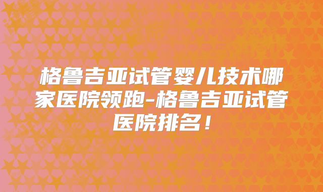 格鲁吉亚试管婴儿技术哪家医院领跑-格鲁吉亚试管医院排名！