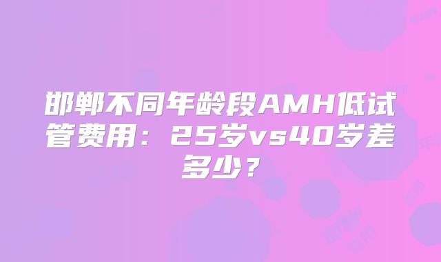 邯郸不同年龄段AMH低试管费用：25岁vs40岁差多少？