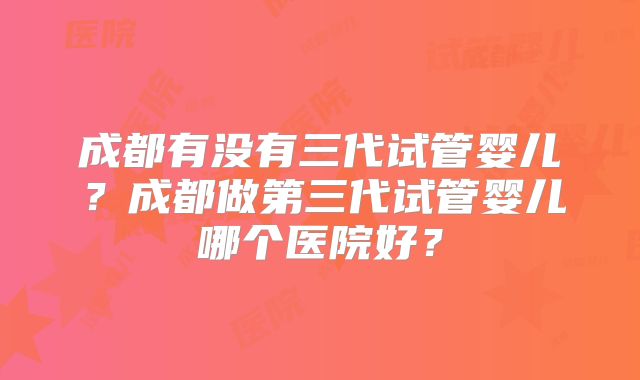 成都有没有三代试管婴儿?成都做第三代试管婴儿哪个医院好?