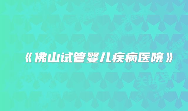 《佛山试管婴儿疾病医院》
