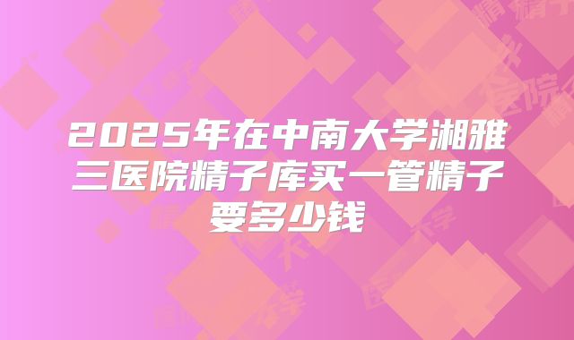 2025年在中南大学湘雅三医院精子库买一管精子要多少钱