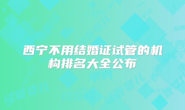 西宁不用结婚证试管的机构排名大全公布