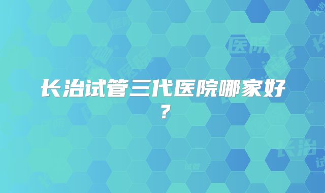 长治试管三代医院哪家好？