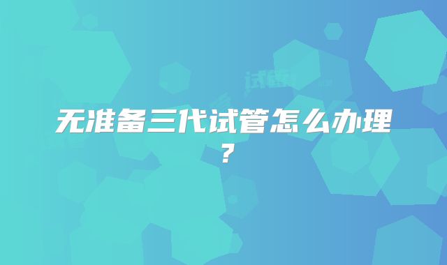 无准备三代试管怎么办理?