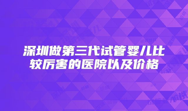 深圳做第三代试管婴儿比较厉害的医院以及价格
