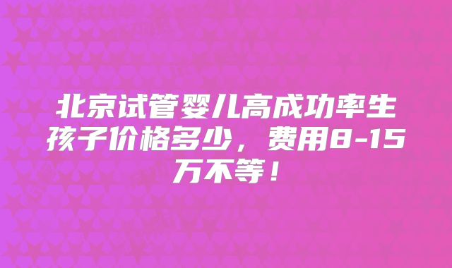 北京试管婴儿高成功率生孩子价格多少，费用8-15万不等！