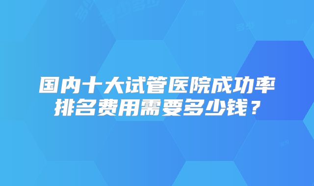 国内十大试管医院成功率排名费用需要多少钱？