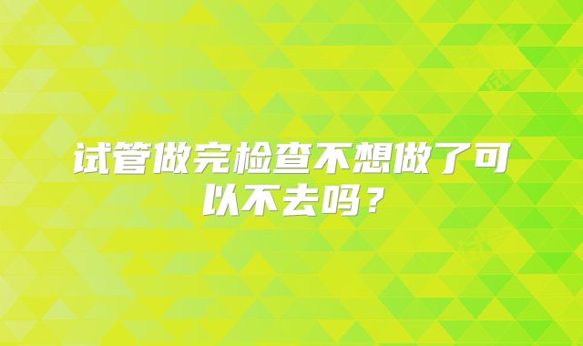 试管做完检查不想做了可以不去吗?