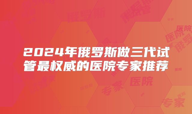 2024年俄罗斯做三代试管最权威的医院专家推荐