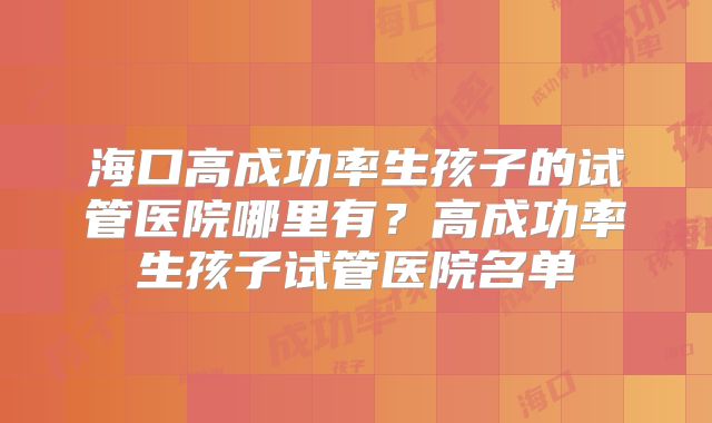 海口高成功率生孩子的试管医院哪里有?高成功率生孩子试管医院名单