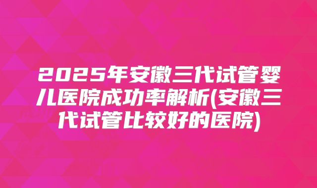 2025年安徽三代试管婴儿医院成功率解析(安徽三代试管比较好的医院)