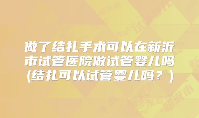 做了结扎手术可以在新沂市试管医院做试管婴儿吗(结扎可以试管婴儿吗？)