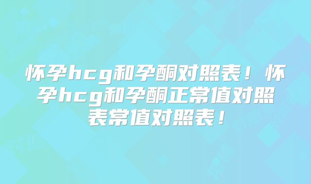怀孕hcg和孕酮对照表！怀孕hcg和孕酮正常值对照表常值对照表！