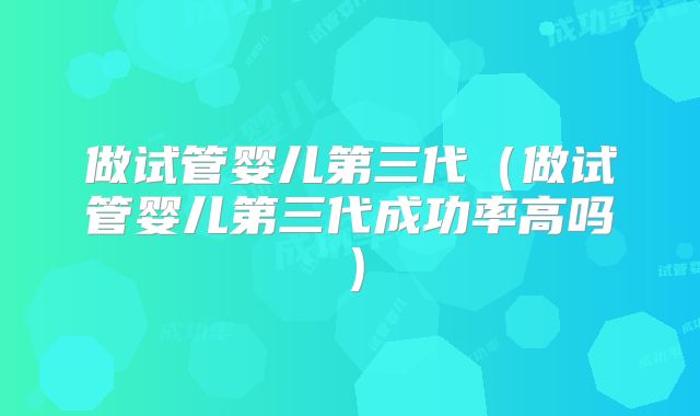 做试管婴儿第三代（做试管婴儿第三代成功率高吗）
