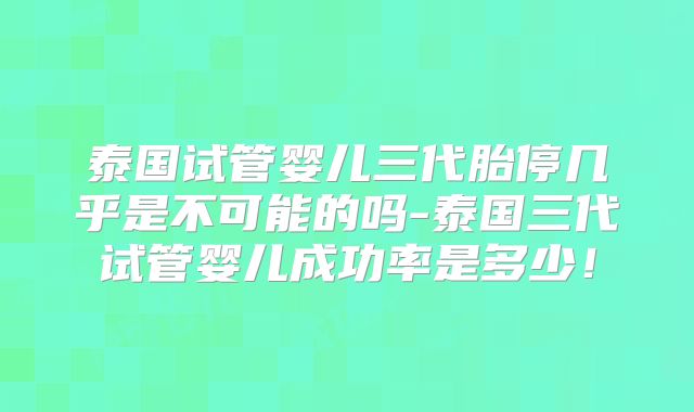 泰国试管婴儿三代胎停几乎是不可能的吗-泰国三代试管婴儿成功率是多少！