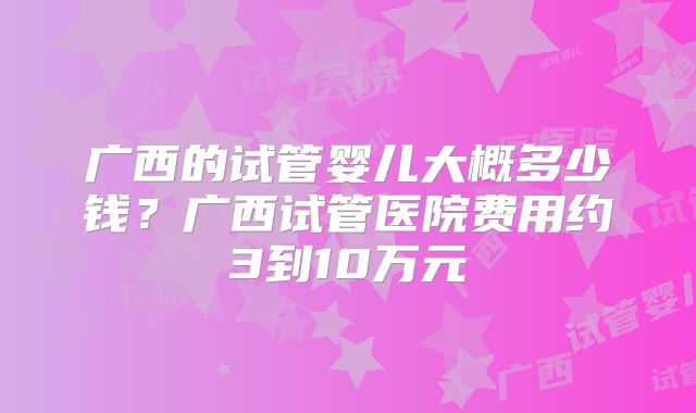 广西的试管婴儿大概多少钱?广西试管医院费用约3到10万元