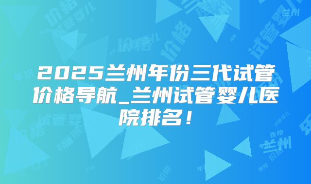 2025兰州年份三代试管价格导航_兰州试管婴儿医院排名!