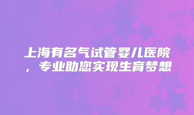 上海有名气试管婴儿医院，专业助您实现生育梦想