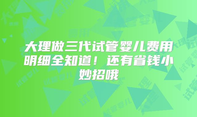 大理做三代试管婴儿费用明细全知道!还有省钱小妙招哦