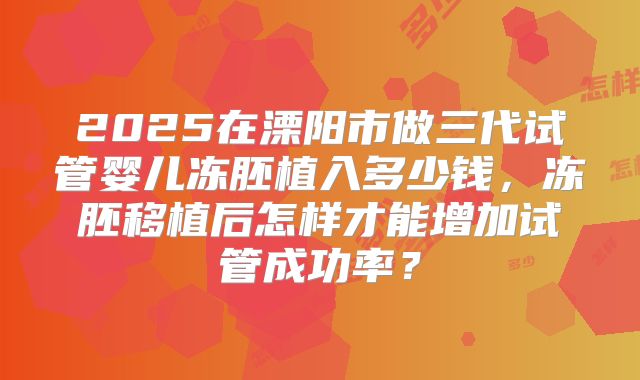 2025在溧阳市做三代试管婴儿冻胚植入多少钱,冻胚移植后怎样才能增加试管成功率?