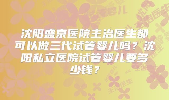 沈阳盛京医院主治医生都可以做三代试管婴儿吗?沈阳私立医院试管婴儿要多少钱?