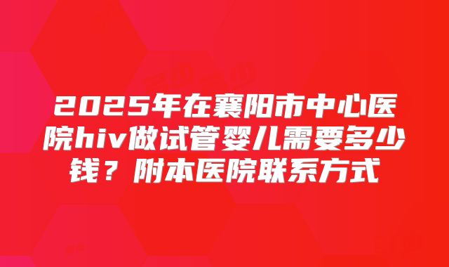 2025年在襄阳市中心医院hiv做试管婴儿需要多少钱？附本医院联系方式