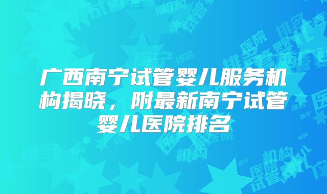 广西南宁试管婴儿服务机构揭晓，附最新南宁试管婴儿医院排名