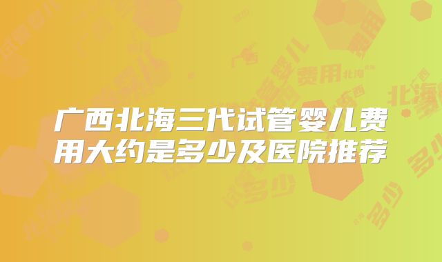广西北海三代试管婴儿费用大约是多少及医院推荐