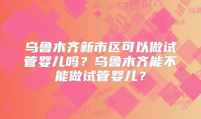 乌鲁木齐新市区可以做试管婴儿吗？乌鲁木齐能不能做试管婴儿？