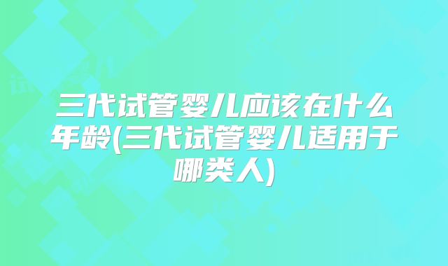 三代试管婴儿应该在什么年龄(三代试管婴儿适用于哪类人)