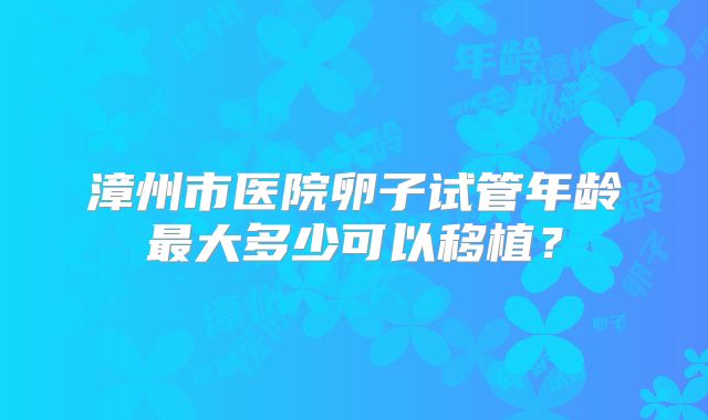 漳州市医院卵子试管年龄最大多少可以移植？