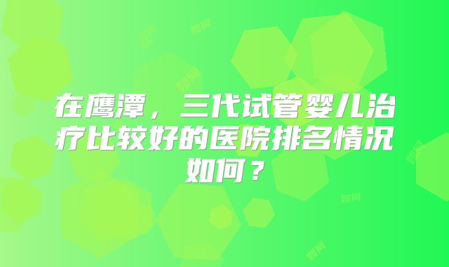 在鹰潭，三代试管婴儿治疗比较好的医院排名情况如何？