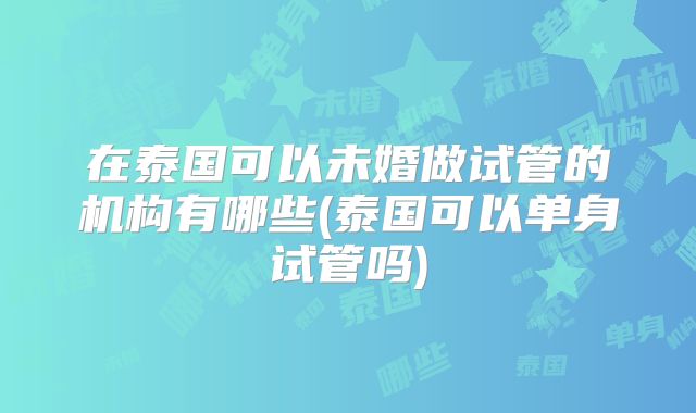 在泰国可以未婚做试管的机构有哪些(泰国可以单身试管吗)