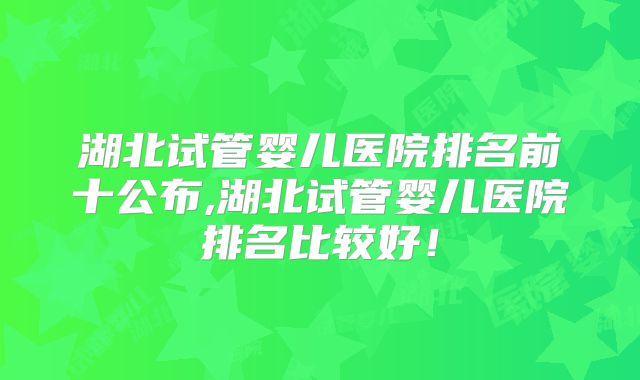 湖北试管婴儿医院排名前十公布,湖北试管婴儿医院排名比较好!