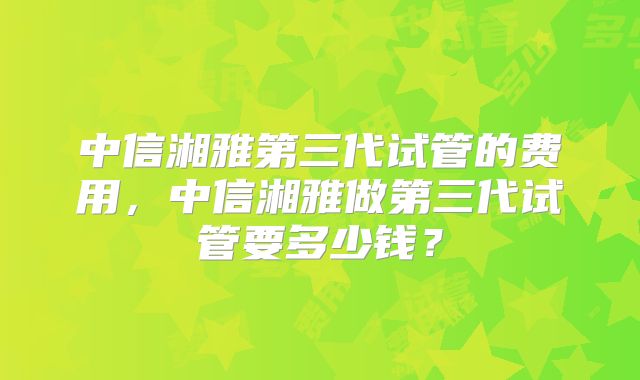 中信湘雅第三代试管的费用,中信湘雅做第三代试管要多少钱?