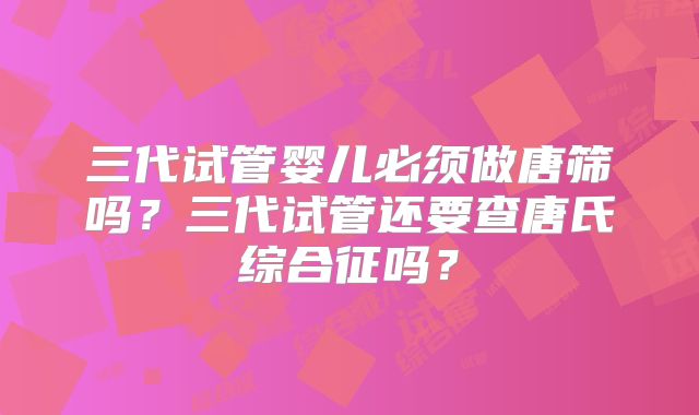 三代试管婴儿必须做唐筛吗?三代试管还要查唐氏综合征吗?