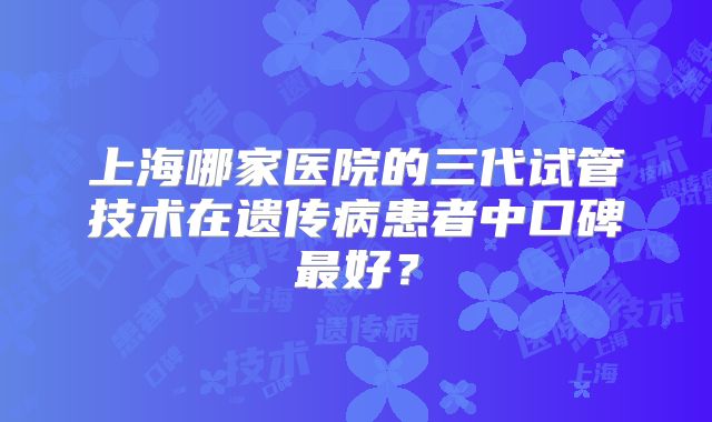 上海哪家医院的三代试管技术在遗传病患者中口碑最好?