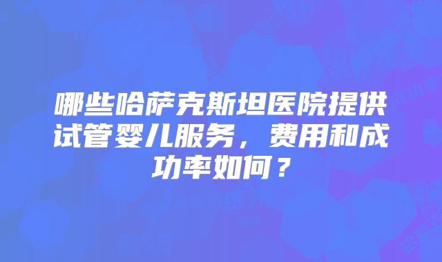 哪些哈萨克斯坦医院提供试管婴儿服务,费用和成功率如何?