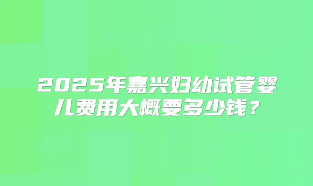 2025年嘉兴妇幼试管婴儿费用大概要多少钱?