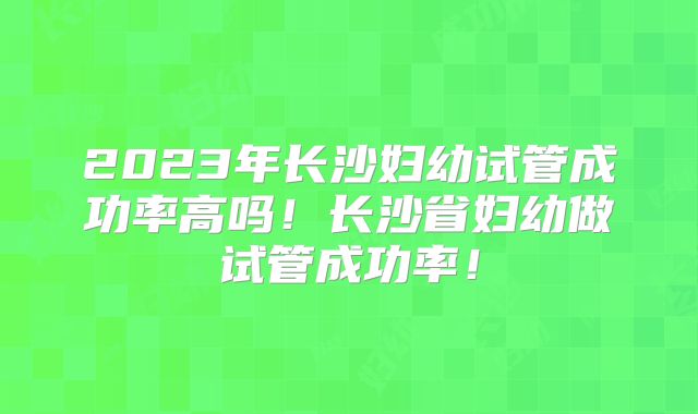 2023年长沙妇幼试管成功率高吗!长沙省妇幼做试管成功率!